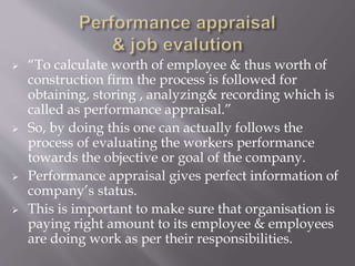  “To calculate worth of employee & thus worth of
construction firm the process is followed for
obtaining, storing , analyzing& recording which is
called as performance appraisal.”
 So, by doing this one can actually follows the
process of evaluating the workers performance
towards the objective or goal of the company.
 Performance appraisal gives perfect information of
company’s status.
 This is important to make sure that organisation is
paying right amount to its employee & employees
are doing work as per their responsibilities.
 