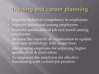  Improve technical competency in employees.
 Improve behavioral among employees.
 Improve satisfaction of job and moral among
employees.
 Increase the capacity of organization to update
with new technology with target time.
 encouraging employee for achieving higher
qualification & innovation.
 To empower the employee for effective
functioning with current job position.
 