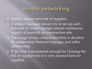  Vendor means network of supplier.
 A project manager always try to set up such
network by which manger ensure continuous
supply of material on construction site.
 The image of any construction firm is decided
by relationship between manager and seller
relationship.
 If the firm is prominent enough for clearing the
bill of supplier ten it is very assured firm for
supplier.
 