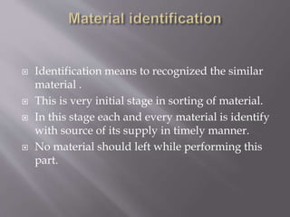  Identification means to recognized the similar
material .
 This is very initial stage in sorting of material.
 In this stage each and every material is identify
with source of its supply in timely manner.
 No material should left while performing this
part.
 