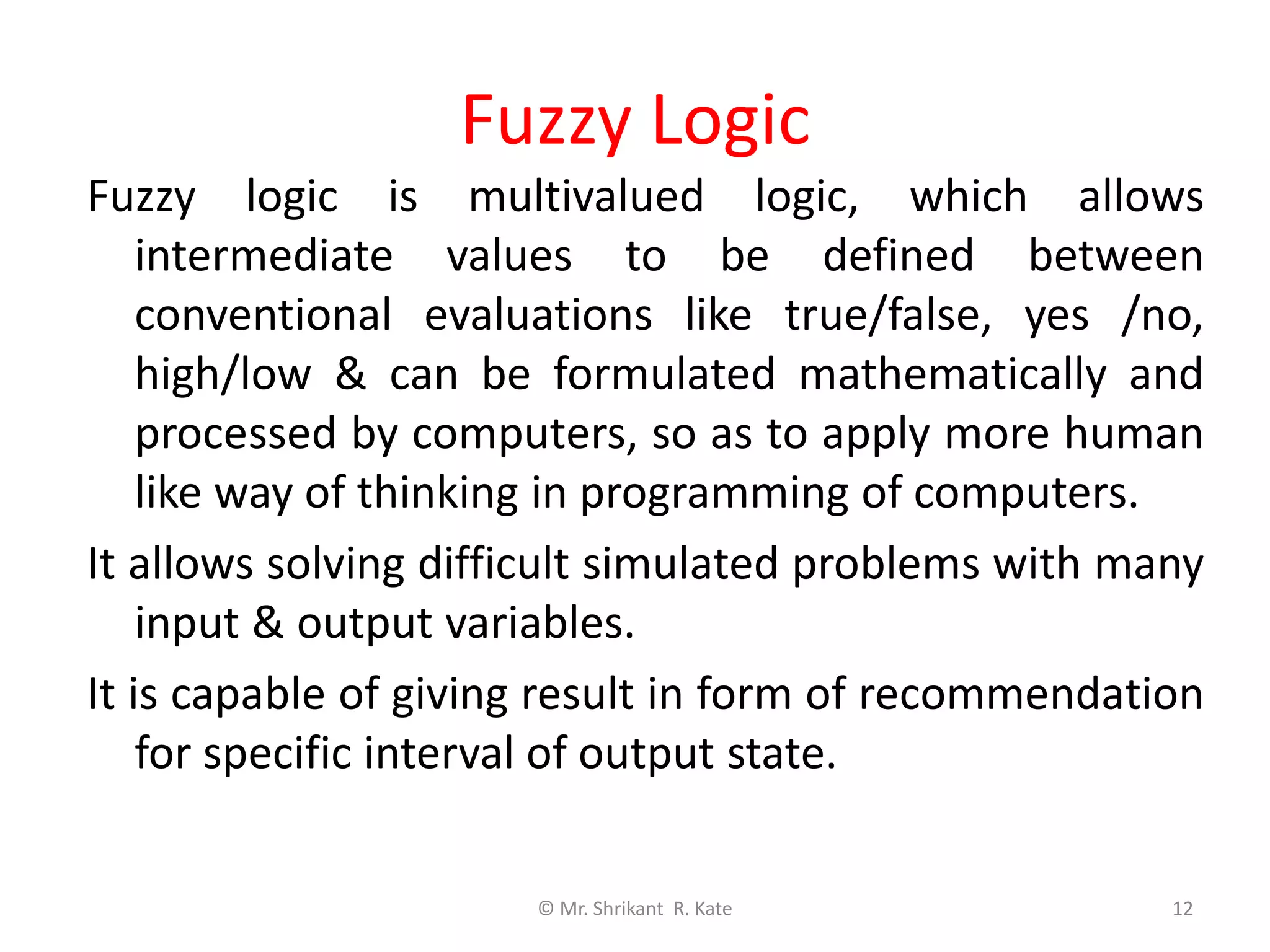 Fuzzy Logic
Fuzzy logic is multivalued logic, which allows
intermediate values to be defined between
conventional evaluations like true/false, yes /no,
high/low & can be formulated mathematically and
processed by computers, so as to apply more human
like way of thinking in programming of computers.
It allows solving difficult simulated problems with many
input & output variables.
It is capable of giving result in form of recommendation
for specific interval of output state.
© Mr. Shrikant R. Kate 12
 