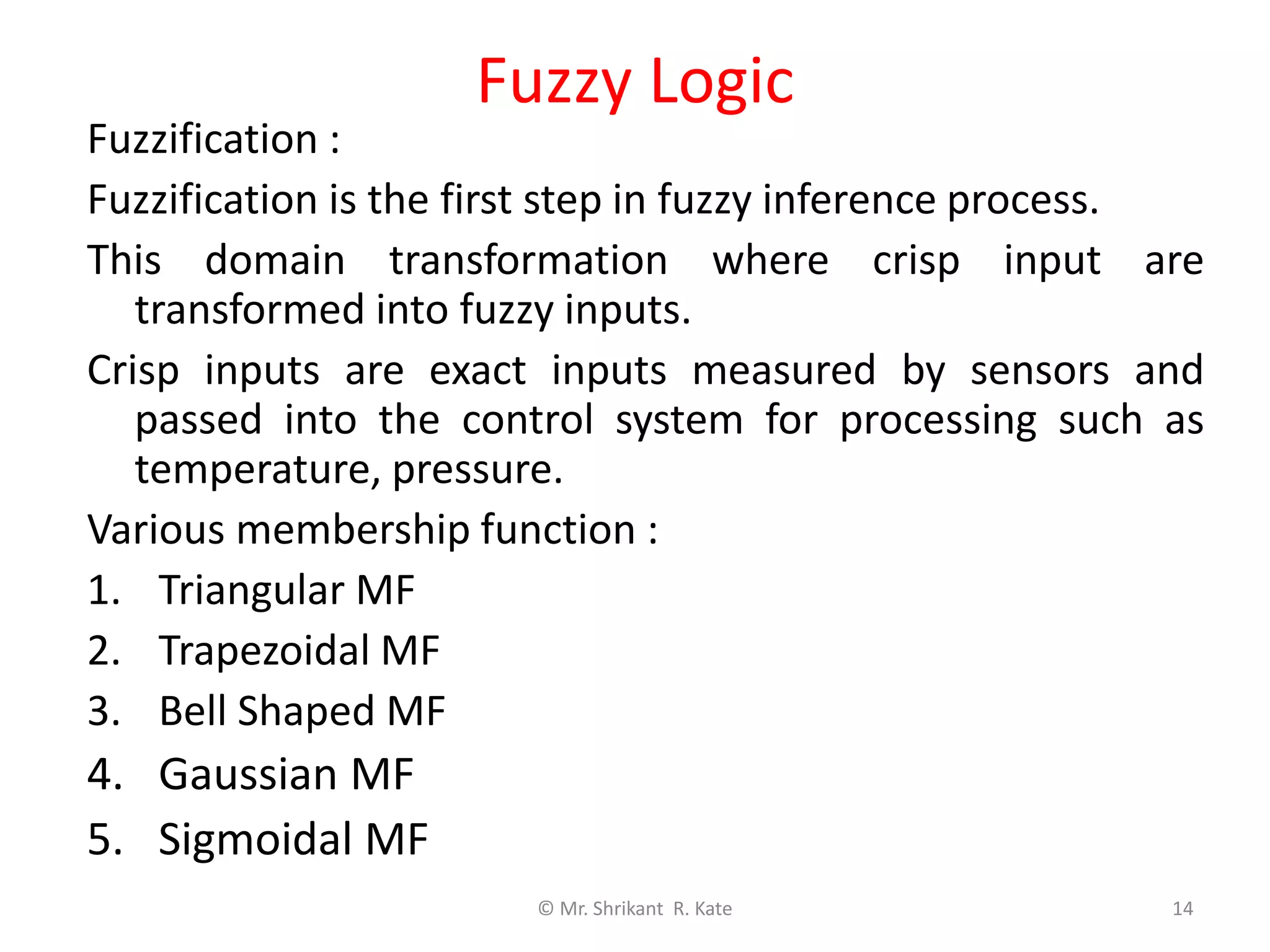 Fuzzy Logic
Fuzzification :
Fuzzification is the first step in fuzzy inference process.
This domain transformation where crisp input are
transformed into fuzzy inputs.
Crisp inputs are exact inputs measured by sensors and
passed into the control system for processing such as
temperature, pressure.
Various membership function :
1. Triangular MF
2. Trapezoidal MF
3. Bell Shaped MF
4. Gaussian MF
5. Sigmoidal MF
© Mr. Shrikant R. Kate 14
Output
 