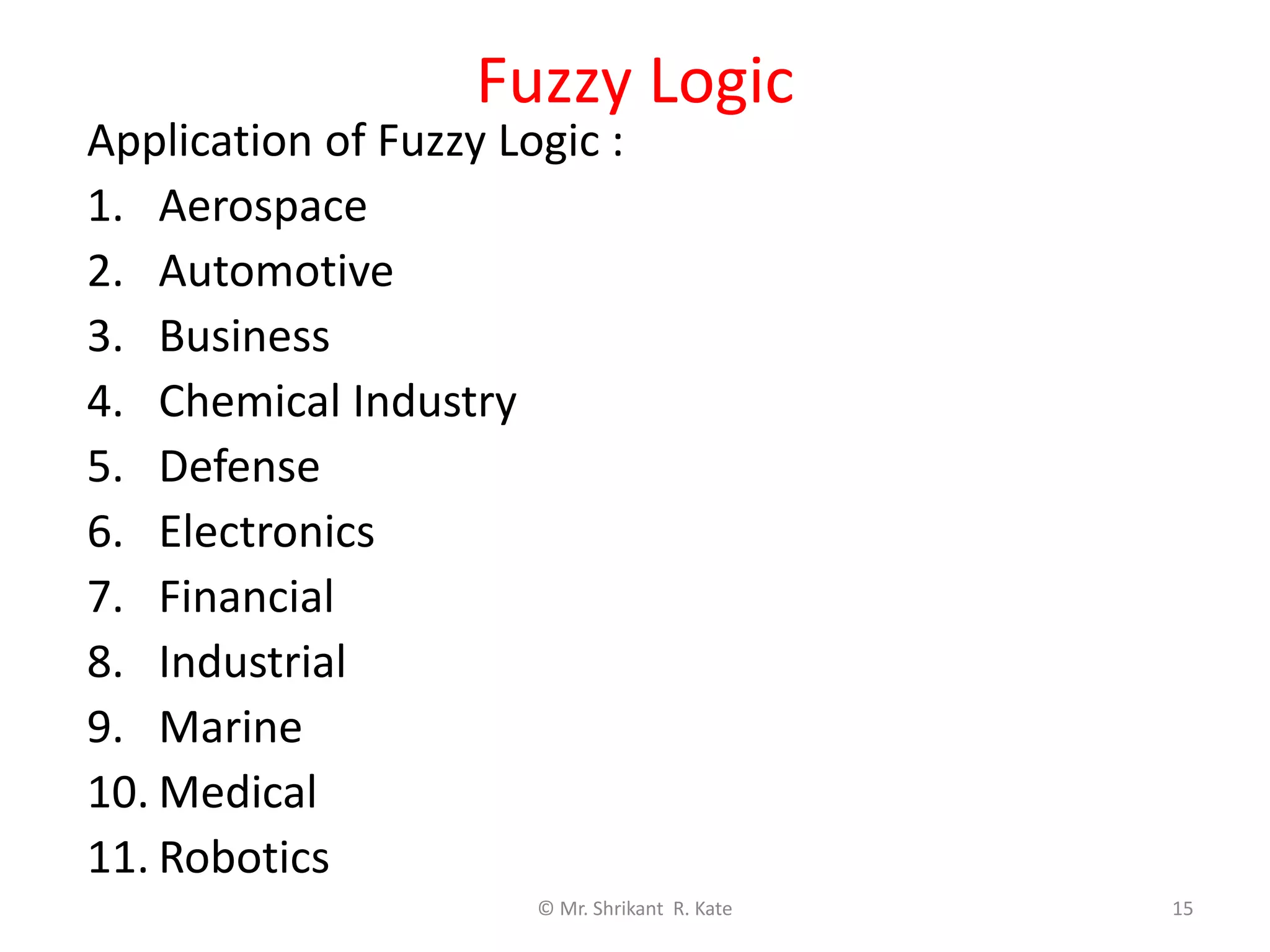 Fuzzy Logic
Application of Fuzzy Logic :
1. Aerospace
2. Automotive
3. Business
4. Chemical Industry
5. Defense
6. Electronics
7. Financial
8. Industrial
9. Marine
10. Medical
11. Robotics
© Mr. Shrikant R. Kate 15
Output
 