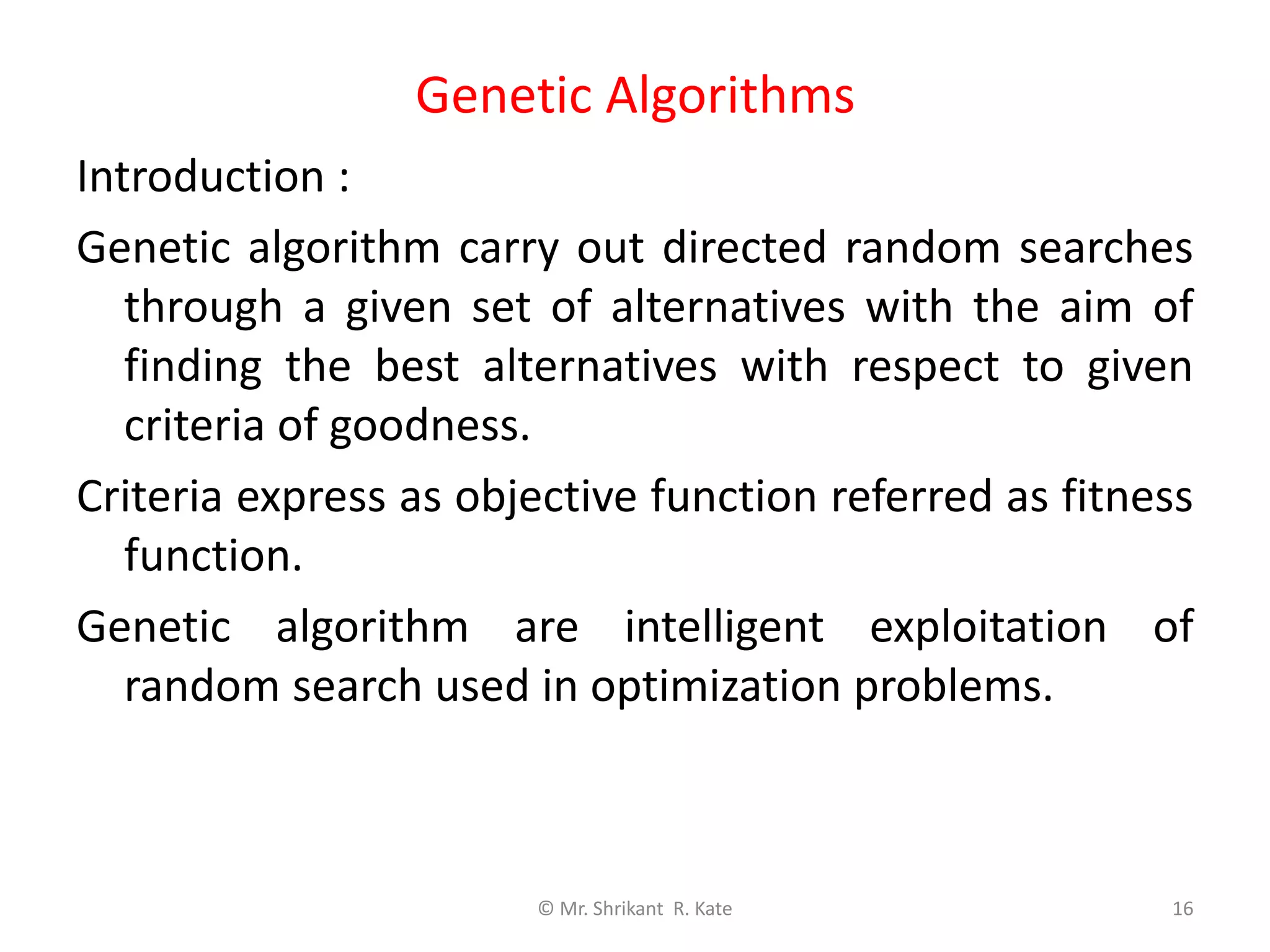 Genetic Algorithms
© Mr. Shrikant R. Kate 16
Introduction :
Genetic algorithm carry out directed random searches
through a given set of alternatives with the aim of
finding the best alternatives with respect to given
criteria of goodness.
Criteria express as objective function referred as fitness
function.
Genetic algorithm are intelligent exploitation of
random search used in optimization problems.
 