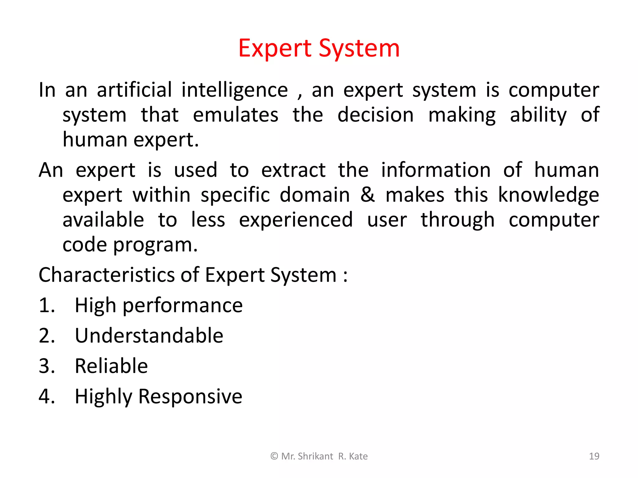 Expert System
© Mr. Shrikant R. Kate 19
In an artificial intelligence , an expert system is computer
system that emulates the decision making ability of
human expert.
An expert is used to extract the information of human
expert within specific domain & makes this knowledge
available to less experienced user through computer
code program.
Characteristics of Expert System :
1. High performance
2. Understandable
3. Reliable
4. Highly Responsive
 
