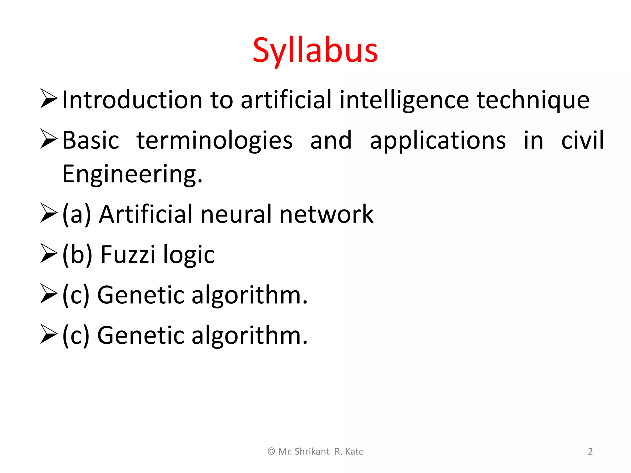 Syllabus
Introduction to artificial intelligence technique
Basic terminologies and applications in civil
Engineering.
(a) Artificial neural network
(b) Fuzzi logic
(c) Genetic algorithm.
(c) Genetic algorithm.
© Mr. Shrikant R. Kate 2
 