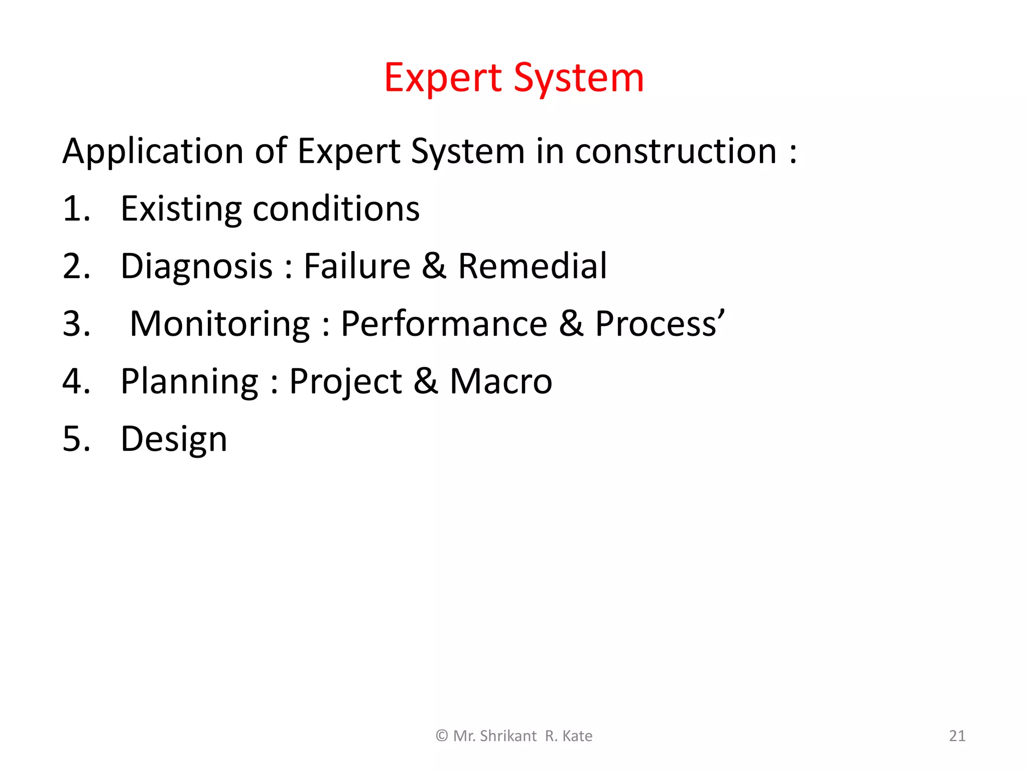 Expert System
© Mr. Shrikant R. Kate 21
Application of Expert System in construction :
1. Existing conditions
2. Diagnosis : Failure & Remedial
3. Monitoring : Performance & Process’
4. Planning : Project & Macro
5. Design
 