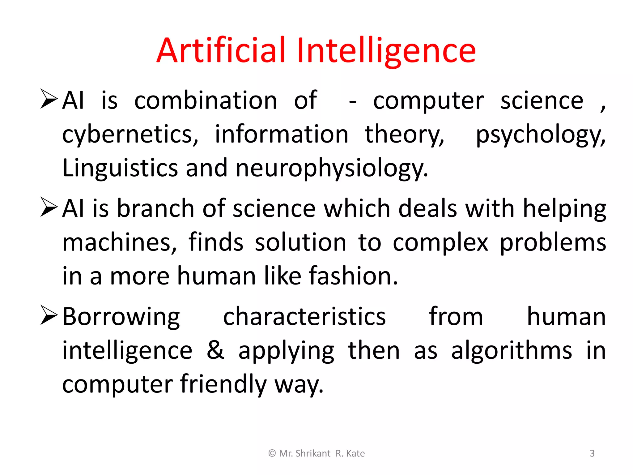 Artificial Intelligence
AI is combination of - computer science ,
cybernetics, information theory, psychology,
Linguistics and neurophysiology.
AI is branch of science which deals with helping
machines, finds solution to complex problems
in a more human like fashion.
Borrowing characteristics from human
intelligence & applying then as algorithms in
computer friendly way.
© Mr. Shrikant R. Kate 3
 