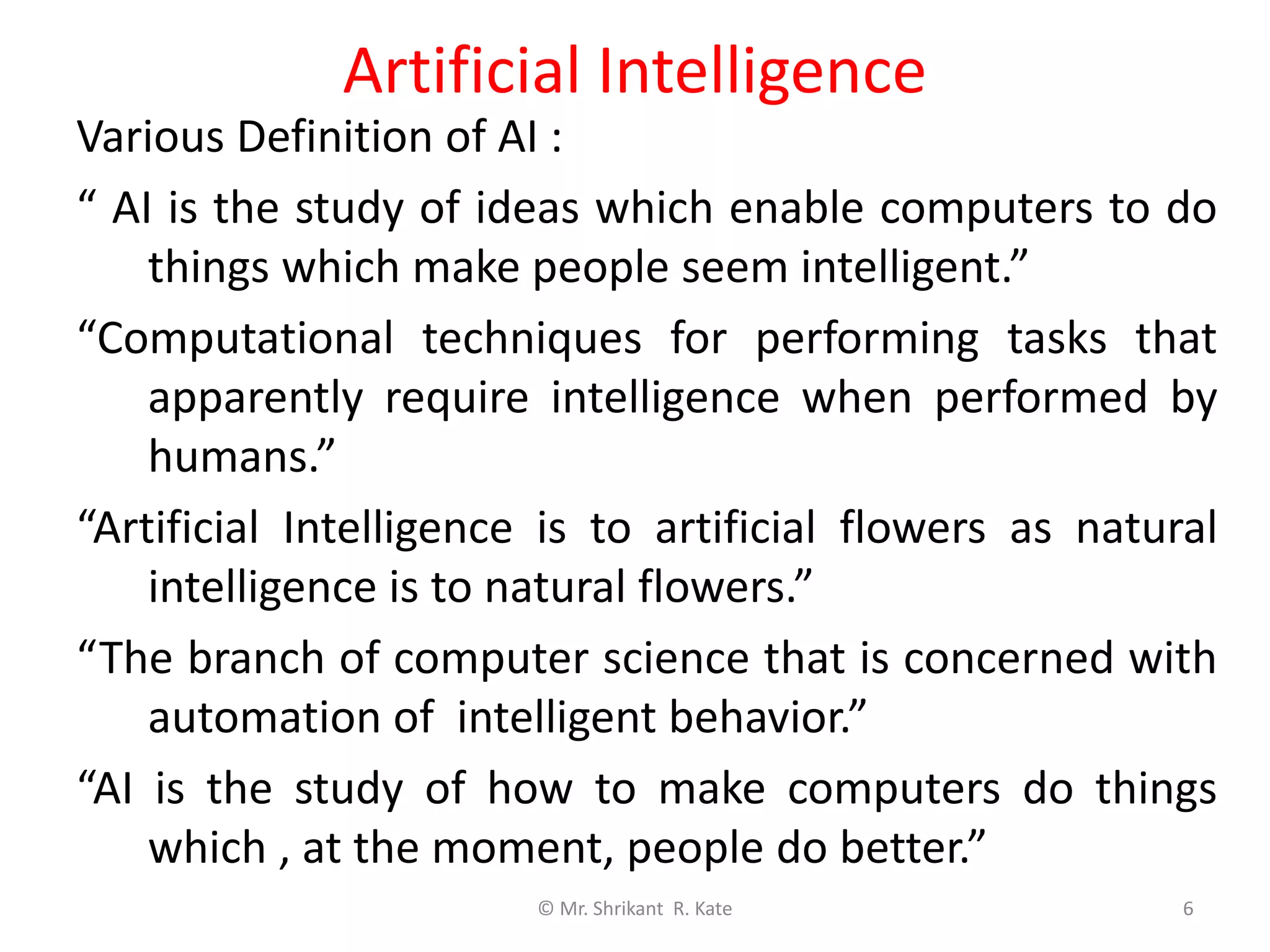 Artificial Intelligence
Various Definition of AI :
“ AI is the study of ideas which enable computers to do
things which make people seem intelligent.”
“Computational techniques for performing tasks that
apparently require intelligence when performed by
humans.”
“Artificial Intelligence is to artificial flowers as natural
intelligence is to natural flowers.”
“The branch of computer science that is concerned with
automation of intelligent behavior.”
“AI is the study of how to make computers do things
which , at the moment, people do better.”
© Mr. Shrikant R. Kate 6
 