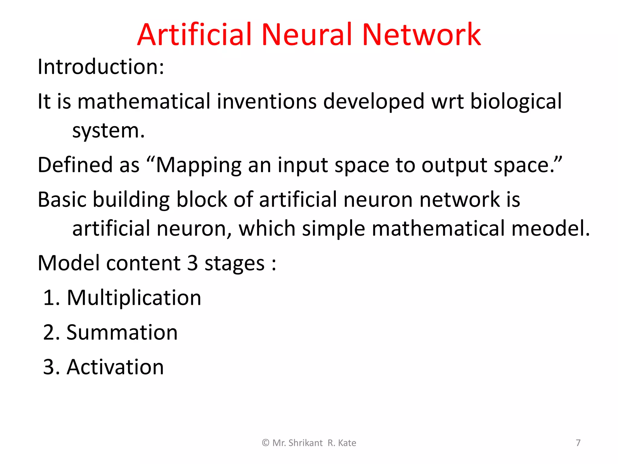 Artificial Neural Network
Introduction:
It is mathematical inventions developed wrt biological
system.
Defined as “Mapping an input space to output space.”
Basic building block of artificial neuron network is
artificial neuron, which simple mathematical meodel.
Model content 3 stages :
1. Multiplication
2. Summation
3. Activation
© Mr. Shrikant R. Kate 7
 