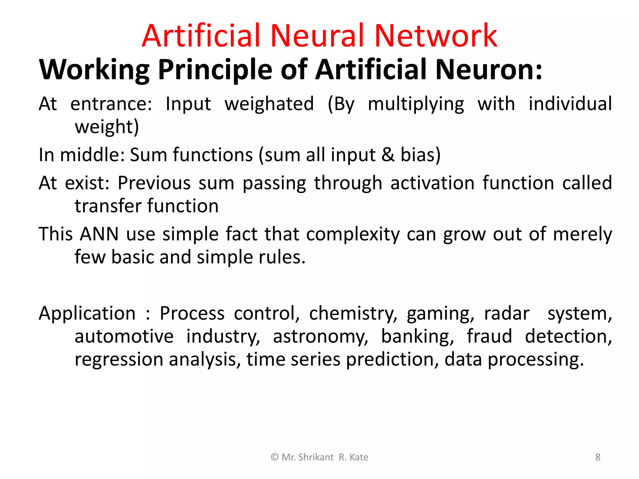 Artificial Neural Network
Working Principle of Artificial Neuron:
At entrance: Input weighated (By multiplying with individual
weight)
In middle: Sum functions (sum all input & bias)
At exist: Previous sum passing through activation function called
transfer function
This ANN use simple fact that complexity can grow out of merely
few basic and simple rules.
Application : Process control, chemistry, gaming, radar system,
automotive industry, astronomy, banking, fraud detection,
regression analysis, time series prediction, data processing.
© Mr. Shrikant R. Kate 8
 