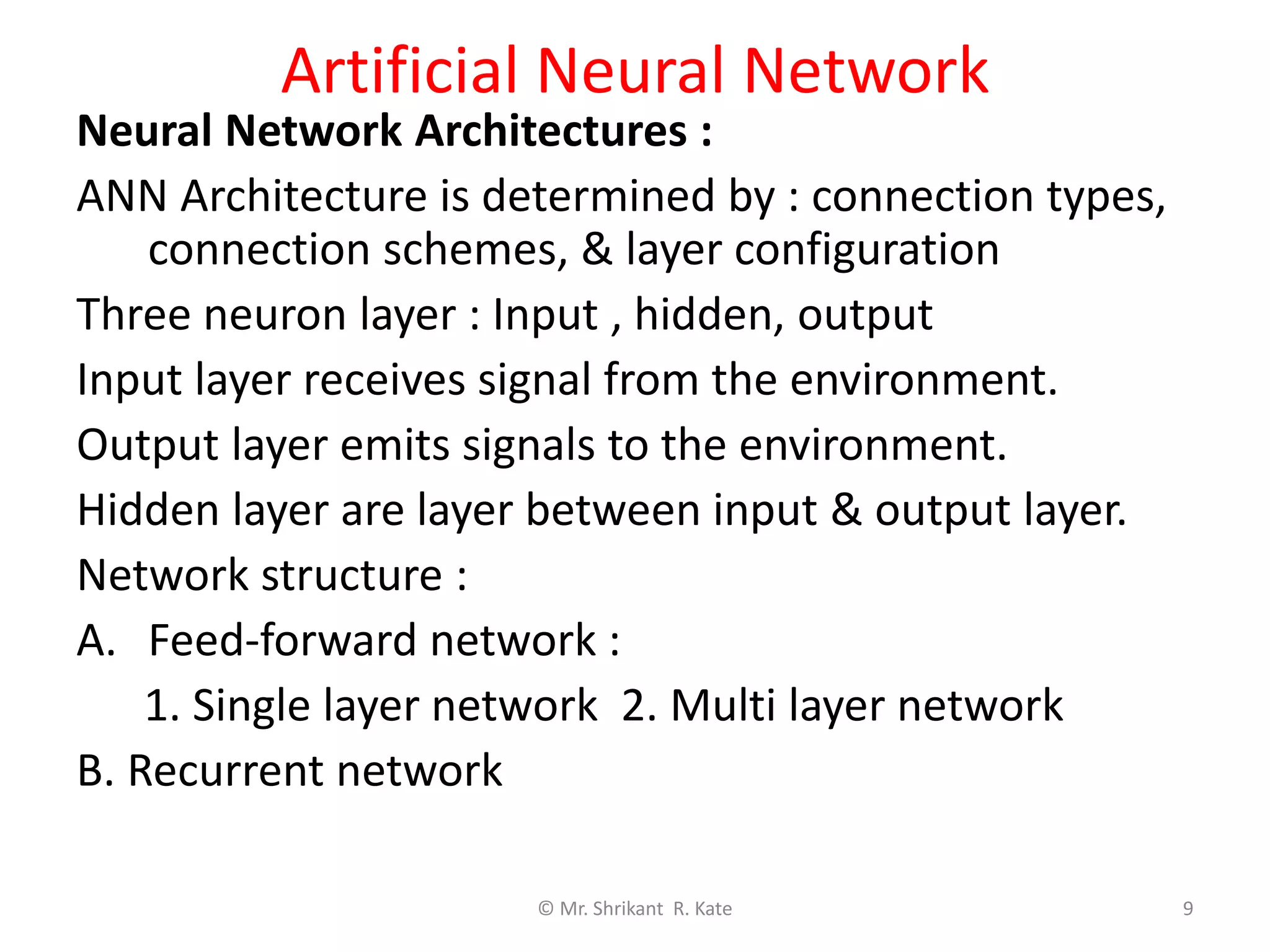 Artificial Neural Network
Neural Network Architectures :
ANN Architecture is determined by : connection types,
connection schemes, & layer configuration
Three neuron layer : Input , hidden, output
Input layer receives signal from the environment.
Output layer emits signals to the environment.
Hidden layer are layer between input & output layer.
Network structure :
A. Feed-forward network :
1. Single layer network 2. Multi layer network
B. Recurrent network
© Mr. Shrikant R. Kate 9
 