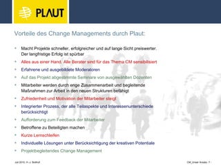 Vorteile des Change Managements durch Plaut: Macht Projekte schneller, erfolgreicher und auf lange Sicht preiswerter. Der langfristige Erfolg ist spürbar Alles aus einer Hand. Alle Berater sind für das Thema CM sensibilisiert Erfahrene und ausgebildete Moderatoren Auf das Projekt abgestimmte Seminare von ausgewählten Dozenten Mitarbeiter werden durch enge Zusammenarbeit und begleitende  Maßnahmen zur Arbeit in den neuen Strukturen befähigt Zufriedenheit und Motivation der Mitarbeiter steigt Integrierter Prozess, der alle Teilaspekte und Interessenunterschiede  berücksichtigt Aufforderung zum Feedback der Mitarbeiter Betroffene zu Beteiligten machen Kurze Lernschleifen Individuelle Lösungen unter Berücksichtigung der kreativen Potentiale Projektbegleitendes Change Management  