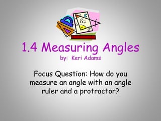 1.4 Measuring Angles
by: Keri Adams
Focus Question: How do you
measure an angle with an angle
ruler and a protractor?
 