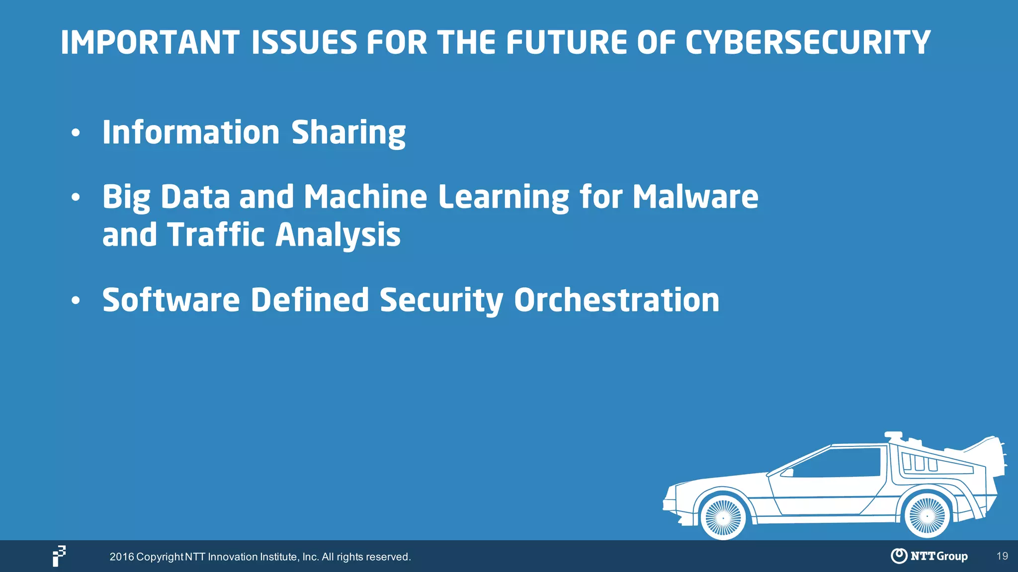19
IMPORTANT ISSUES FOR THE FUTURE OF CYBERSECURITY
• Information Sharing
• Big Data and Machine Learning for Malware
and Traffic Analysis
• Software Defined Security Orchestration
2016 CopyrightNTT Innovation Institute, Inc. All rights reserved.
 