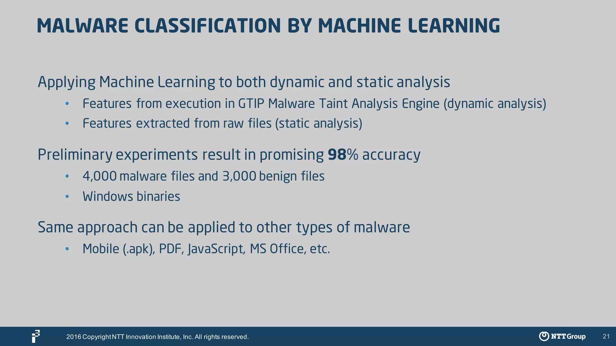 21
MALWARE CLASSIFICATION BY MACHINE LEARNING
Applying Machine Learning to both dynamic and static analysis
• Features from execution in GTIP Malware Taint Analysis Engine (dynamic analysis)
• Features extracted from raw files (static analysis)
Preliminary experiments result in promising 98% accuracy
• 4,000 malware files and 3,000 benign files
• Windows binaries
Same approach can be applied to other types of malware
• Mobile (.apk), PDF, JavaScript, MS Office, etc.
2016 CopyrightNTT Innovation Institute, Inc. All rights reserved.
 