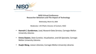 NISO Virtual Conference
Researcher Behaviors and The Impact of Technology
Wednesday, March 25, 2020
Moderator: Jill O’Neill, Director of Content, NISO
• Hannah C. Gunderman, Lead, Research Data Services, Carnegie Mellon
University Libraries
• Emma Slayton, Data Curation, Visualization, and GIS Specialist, Carnegie
Mellon University Libraries
• Huajin Wang, Liaison Librarian, Carnegie Mellon University Libraries
 