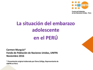 La situación del embarazo
adolescente
en el PERÚ
Carmen Murguía*
Fondo de Población de Naciones Unidas, UNFPA
Noviembre 2016
* Presentación original elaborada por Elena Zúñiga, Representante de
UNFPA en Perú
 