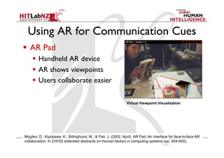 Using AR for Communication Cues
Virtual Viewpoint Visualization
Mogilev, D., Kiyokawa, K., Billinghurst, M., & Pair, J. (2002, April). AR Pad: An interface for face-to-face AR
collaboration. In CHI'02 extended abstracts on Human factors in computing systems (pp. 654-655).
  AR Pad
  Handheld AR device
  AR shows viewpoints
  Users collaborate easier
 
