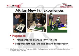 AR for New FtF Experiences
  MagicBook
  Transitional AR interface (RW-AR-VR)
  Supports both ego- and exo-centric collaboration
Billinghurst, M., Kato, H., & Poupyrev, I. (2001). The MagicBook: a transitional AR interface. Computers
& Graphics, 25(5), 745-753.
 