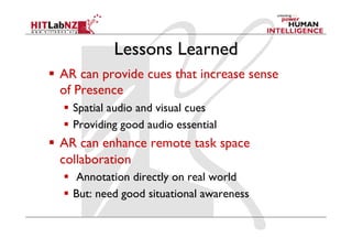 Lessons Learned
  AR can provide cues that increase sense
of Presence
  Spatial audio and visual cues
  Providing good audio essential
  AR can enhance remote task space
collaboration
  Annotation directly on real world
  But: need good situational awareness
 