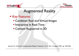 Augmented Reality
  Key Features
 Combines Real and Virtual Images
 Interactive in Real-Time
 Content Registered in 3D
Azuma, R., A Survey of Augmented Reality, Presence, Vol. 6, No. 4, August 1997, pp. 355-385.
 