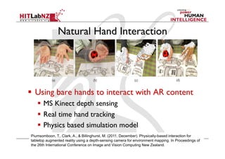 Natural Hand Interaction
  Using bare hands to interact with AR content
  MS Kinect depth sensing
  Real time hand tracking
  Physics based simulation model
Piumsomboon, T., Clark, A., & Billinghurst, M. (2011, December). Physically-based interaction for
tabletop augmented reality using a depth-sensing camera for environment mapping. In Proceedings of
the 26th International Conference on Image and Vision Computing New Zealand.
 