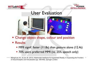 User Evaluation
  Change object shape, colour and position
  Results
  MMI signif. faster (11.8s) than gesture alone (12.4s)
  70% users preferred MMI (vs. 25% speech only)
Billinghurst, M., & Lee, M. (2012). Multimodal Interfaces for Augmented Reality. In Expanding the Frontiers
of Visual Analytics and Visualization (pp. 449-465). Springer London.
 