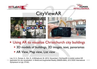 CityViewAR
  Using AR to visualize Christchurch city buildings
  3D models of buildings, 2D images, text, panoramas
  AR View, Map view, List view
Lee, G. A., Dunser, A., Kim, S., & Billinghurst, M. (2012, November). CityViewAR: A mobile outdoor AR
application for city visualization. In Mixed and Augmented Reality (ISMAR-AMH), 2012 IEEE International
Symposium on (pp. 57-64).
 