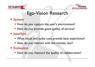 Ego-Vision Research
  System
  How do you capture the user's environment?
  How do you provide good quality of service?
  Interface
  What visual and audio cues provide best experience?
  How do you interact with the remote user?
  Evaluation
  How do you measure the quality of collaboration?
 