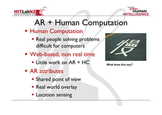 AR + Human Computation
  Human Computation
  Real people solving problems
difficult for computers
  Web-based, non real time
  Little work on AR + HC
  AR attributes
  Shared point of view
  Real world overlay
  Location sensing
What does this say?
 