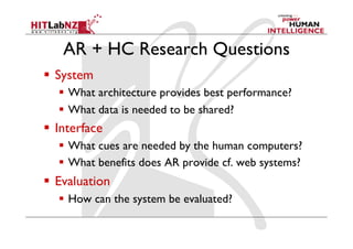 AR + HC Research Questions
  System
  What architecture provides best performance?
  What data is needed to be shared?
  Interface
  What cues are needed by the human computers?
  What benefits does AR provide cf. web systems?
  Evaluation
  How can the system be evaluated?
 