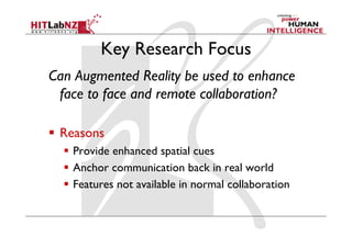 Key Research Focus
Can Augmented Reality be used to enhance
face to face and remote collaboration?
  Reasons
  Provide enhanced spatial cues
  Anchor communication back in real world
  Features not available in normal collaboration
 