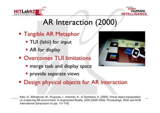 AR Interaction (2000)
  Tangible AR Metaphor
  TUI (Ishii) for input
  AR for display
  Overcomes TUI limitations
  merge task and display space
  provide separate views
  Design physical objects for AR interaction
Kato, H., Billinghurst, M., Poupyrev, I., Imamoto, K., & Tachibana, K. (2000). Virtual object manipulation
on a table-top AR environment. In Augmented Reality, 2000.(ISAR 2000). Proceedings. IEEE and ACM
International Symposium on (pp. 111-119).
 