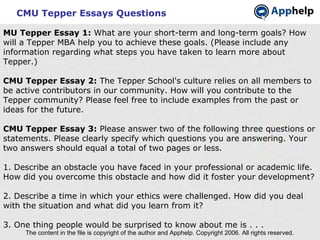 CMU Tepper Essays Questions The content in the file is copyright of the author and Apphelp. Copyright 2006. All rights reserved.  MU Tepper Essay 1:  What are your short-term and long-term goals? How will a Tepper MBA help you to achieve these goals. (Please include any information regarding what steps you have taken to learn more about Tepper.) CMU Tepper Essay 2:  The Tepper School's culture relies on all members to be active contributors in our community. How will you contribute to the Tepper community? Please feel free to include examples from the past or ideas for the future. CMU Tepper Essay 3:  Please answer two of the following three questions or statements. Please clearly specify which questions you are answering. Your two answers should equal a total of two pages or less. 1. Describe an obstacle you have faced in your professional or academic life. How did you overcome this obstacle and how did it foster your development? 2. Describe a time in which your ethics were challenged. How did you deal with the situation and what did you learn from it? 3. One thing people would be surprised to know about me is . . . 