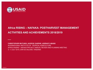 10/3/2019`1 1
Africa RISING – NAFAKA: POSTHARVEST MANAGEMENT
ACTIVITIES AND ACHIEVEMENTS 2018/2019
CHRISTOPHER MUTUNGI, AUDIFAS GASPAR, ADEBAYO ABASS
INTERNATIONAL INSTITUTE OF TROPICAL AGRICULTURE
AFRICA RISING - NAFAKA PROJECT ANNUAL REVIEW AND PLANNING MEETING
3 – 4 JULY 2019, DAR ES SALAAM, TANZANIA
 