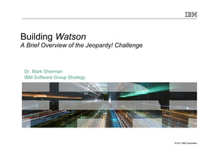 © 2011 IBM Corporation© 2011 IBM Corporation
Building Watson
A Brief Overview of the Jeopardy! Challenge
Dr. Mark Sherman
IBM Software Group Strategy
 