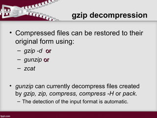 gzip decompression
• Compressed files can be restored to their
original form using:
– gzip -d oror
– gunzip oror
– zcat
• gunzip can currently decompress files created
by gzip, zip, compress, compress -H or pack.
– The detection of the input format is automatic.
 