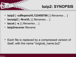 • bzip2 [ -cdfkqstvzVL123456789 ] [ filenames ... ]
• bunzip2 [ -fkvsVL ] [ filenames ... ]
• bzcat [ -s ] [ filenames ... ]
• bzip2recover filename
• Each file is replaced by a compressed version of
itself, with the name "original_name.bz2“
bzip2: SYNOPSIS
 