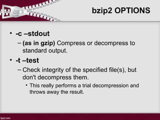 • -c –stdout
– (as in gzip) Compress or decompress to
standard output.
• -t –test
– Check integrity of the specified file(s), but
don't decompress them.
• This really performs a trial decompression and
throws away the result.
bzip2 OPTIONS
 