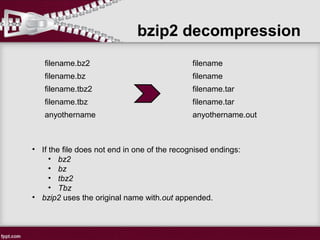 bzip2 decompression
filename.bz2
->
filename
filename.bz filename
filename.tbz2 filename.tar
filename.tbz filename.tar
anyothername anyothername.out
• If the file does not end in one of the recognised endings:
• bz2
• bz
• tbz2
• Tbz
• bzip2 uses the original name with.out appended.
 