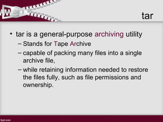 tar
• tar is a general-purpose archiving utility
– Stands for Tape Archive
– capable of packing many files into a single
archive file,
– while retaining information needed to restore
the files fully, such as file permissions and
ownership.
 