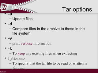 Tar options
• -u
– Update files
• -d
– Compare files in the archive to those in the
file system
• -v
– print verbose information
• -k
– To keep any existing files when extracting
• f filename
– To specify that the tar file to be read or written is
filename.
 