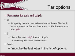 • Parameter for gzip and bzip2:Parameter for gzip and bzip2:
• z
– To specify that the data to be written to the tar file should
be compressed or that the data in the tar file is compressed
with gzip.
• j
– Like z, but uses bzip2 instead of gzip;
• works only with newer versions of tar.
• Note:
– f must be the last letter in the list of options.
Tar options
 