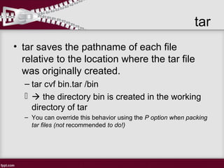 tar
• tar saves the pathname of each file
relative to the location where the tar file
was originally created.
– tar cvf bin.tar /bin
  the directory bin is created in the working
directory of tar
– You can override this behavior using the P option when packing
tar files (not recommended to do!)
 