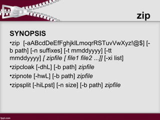 zip
SYNOPSIS
•zip [-aABcdDeEfFghjklLmoqrRSTuvVwXyz!@$] [-
b path] [-n suffixes] [-t mmddyyyy] [-tt
mmddyyyy] [ zipfile [ file1 file2 ...]] [-xi list]
•zipcloak [-dhL] [-b path] zipfile
•zipnote [-hwL] [-b path] zipfile
•zipsplit [-hiLpst] [-n size] [-b path] zipfile
 