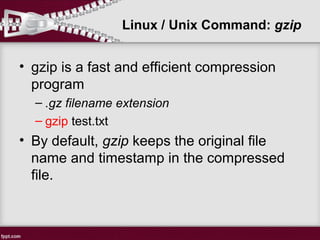 Linux / Unix Command: gzip
• gzip is a fast and efficient compression
program
– .gz filename extension
– gzip test.txt
• By default, gzip keeps the original file
name and timestamp in the compressed
file.
 