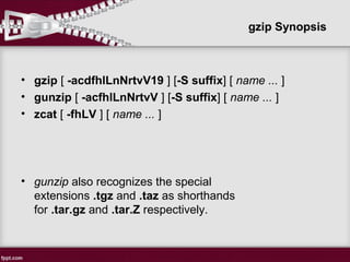 gzip Synopsis
• gzip [ -acdfhlLnNrtvV19 ] [-S suffix] [ name ... ]
• gunzip [ -acfhlLnNrtvV ] [-S suffix] [ name ... ]
• zcat [ -fhLV ] [ name ... ]
• gunzip also recognizes the special
extensions .tgz and .taz as shorthands
for .tar.gz and .tar.Z respectively.
 