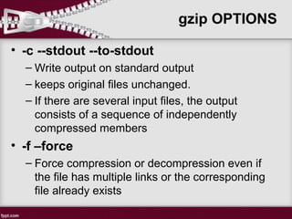 gzip OPTIONS
• -c --stdout --to-stdout
– Write output on standard output
– keeps original files unchanged.
– If there are several input files, the output
consists of a sequence of independently
compressed members
• -f –force
– Force compression or decompression even if
the file has multiple links or the corresponding
file already exists
 
