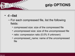 gzip OPTIONS
• -l –list
– For each compressed file, list the following
fields:
• compressed size: size of the compressed file
• uncompressed size: size of the uncompressed file
• ratio: compression ratio (0.0% if unknown)
• uncompressed_name: name of the uncompressed
file
 